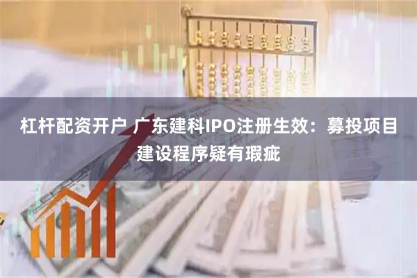 杠杆配资开户 广东建科IPO注册生效：募投项目建设程序疑有瑕疵