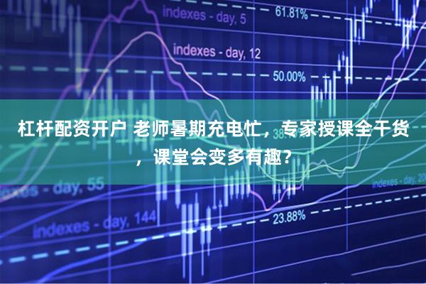 杠杆配资开户 老师暑期充电忙，专家授课全干货，课堂会变多有趣？