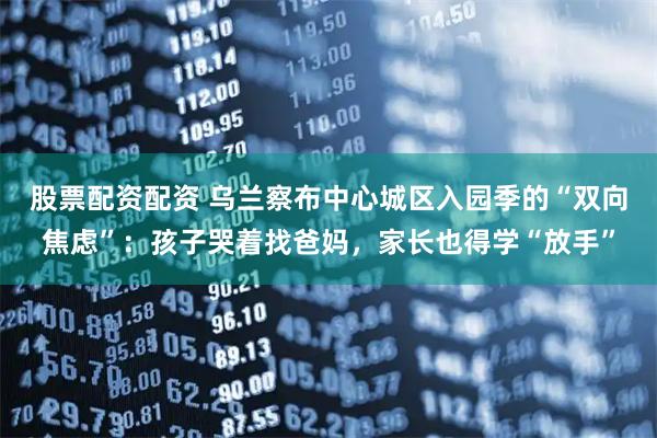 股票配资配资 乌兰察布中心城区入园季的“双向焦虑”：孩子哭着找爸妈，家长也得学“放手”