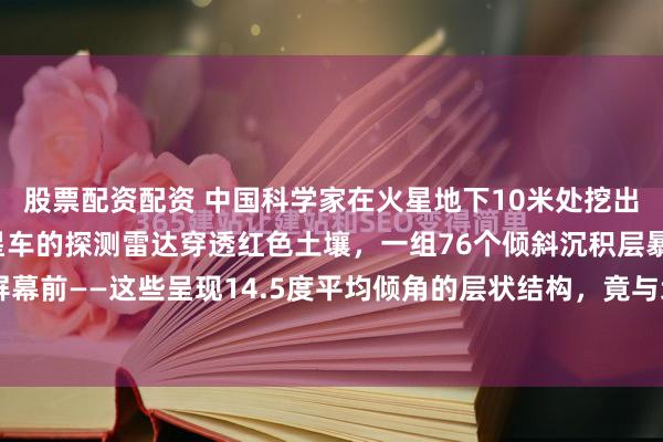 股票配资配资 中国科学家在火星地下10米处挖出惊天证据！当祝融号火星车的探测雷达穿透红色土壤，一组76个倾斜沉积层暴露在屏幕前——这些呈现14.5度平均倾角的层状结构，竟与地球海滩的潮汐沉积完全吻合...