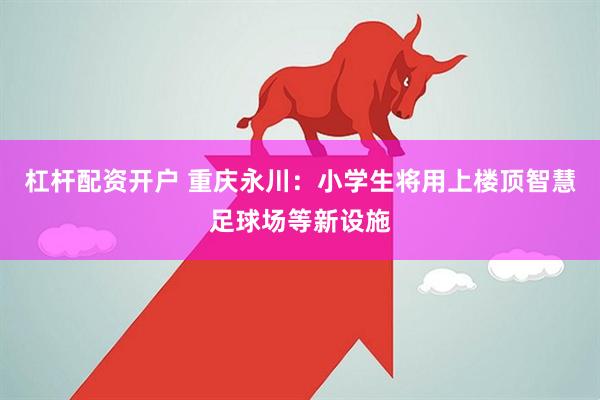杠杆配资开户 重庆永川：小学生将用上楼顶智慧足球场等新设施