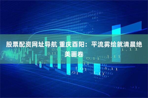 股票配资网址导航 重庆酉阳：平流雾绘就清晨绝美画卷