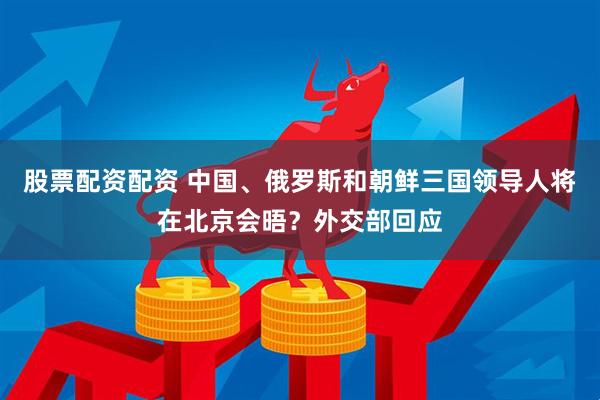 股票配资配资 中国、俄罗斯和朝鲜三国领导人将在北京会晤？外交部回应