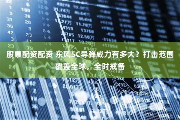 股票配资配资 东风5C导弹威力有多大？打击范围覆盖全球，全时戒备