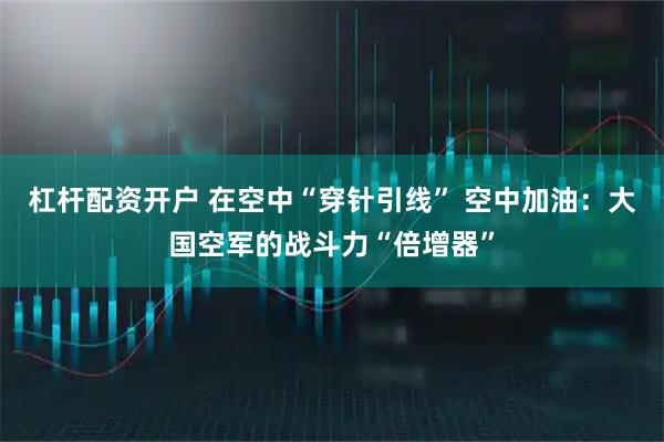 杠杆配资开户 在空中“穿针引线” 空中加油：大国空军的战斗力“倍增器”