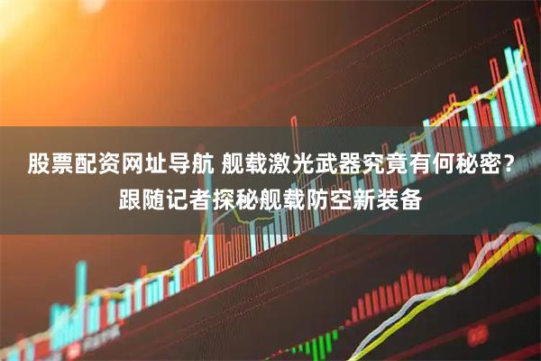 股票配资网址导航 舰载激光武器究竟有何秘密？跟随记者探秘舰载防空新装备