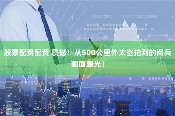 股票配资配资 震撼！从500公里外太空拍到的阅兵画面曝光！