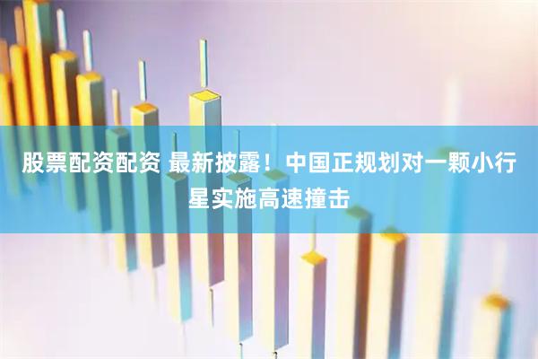 股票配资配资 最新披露！中国正规划对一颗小行星实施高速撞击