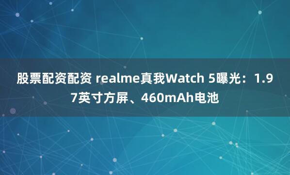 股票配资配资 realme真我Watch 5曝光：1.97英寸方屏、460mAh电池