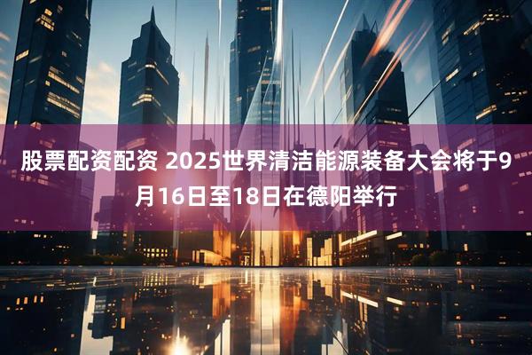 股票配资配资 2025世界清洁能源装备大会将于9月16日至18日在德阳举行