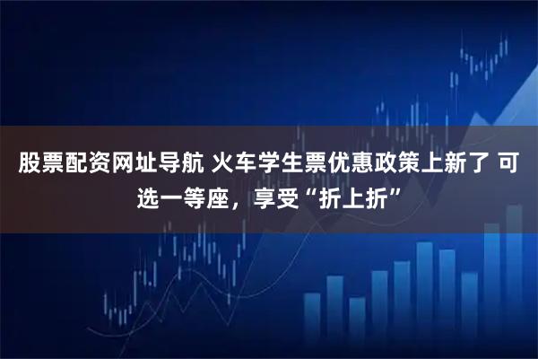 股票配资网址导航 火车学生票优惠政策上新了 可选一等座，享受“折上折”