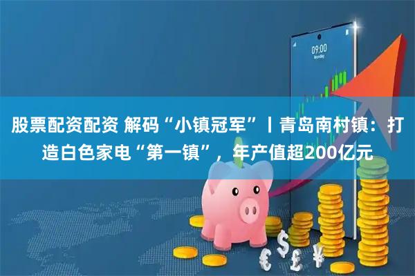 股票配资配资 解码“小镇冠军”丨青岛南村镇：打造白色家电“第一镇”，年产值超200亿元