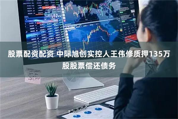 股票配资配资 中际旭创实控人王伟修质押135万股股票偿还债务