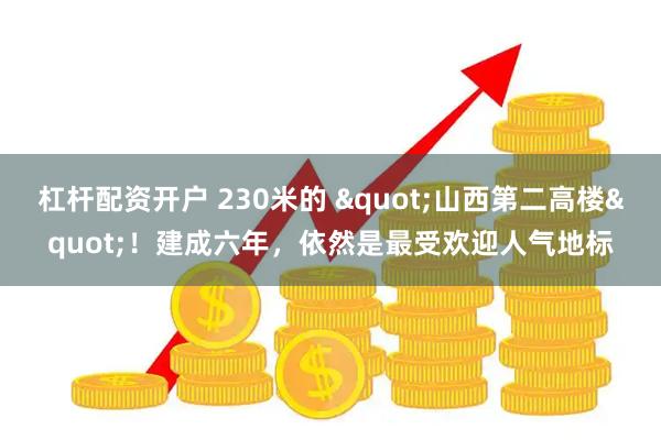杠杆配资开户 230米的 "山西第二高楼"！建成六年，依然是最受欢迎人气地标