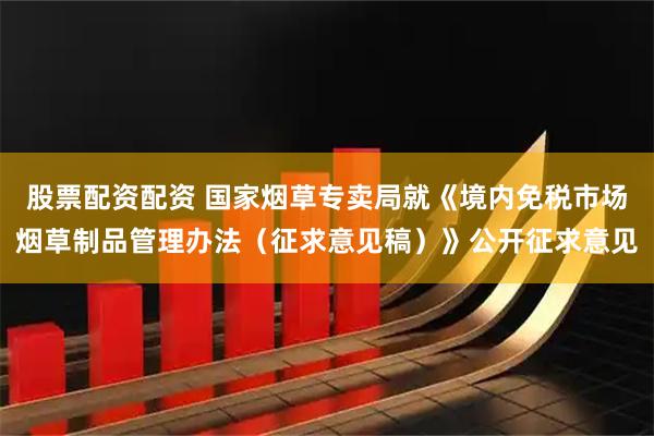 股票配资配资 国家烟草专卖局就《境内免税市场烟草制品管理办法（征求意见稿）》公开征求意见