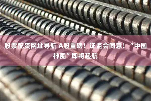 股票配资网址导航 A股重磅！证监会同意！“中国神船”即将起航