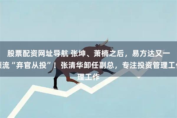股票配资网址导航 张坤、萧楠之后，易方达又一顶流“弃官从投”！张清华卸任副总，专注投资管理工作