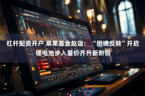 杠杆配资开户 泉果基金赵诣： “困境反转”开启 锂电池步入量价齐升新阶段