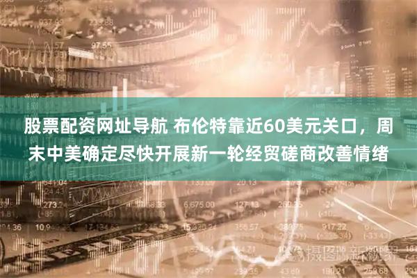 股票配资网址导航 布伦特靠近60美元关口，周末中美确定尽快开展新一轮经贸磋商改善情绪