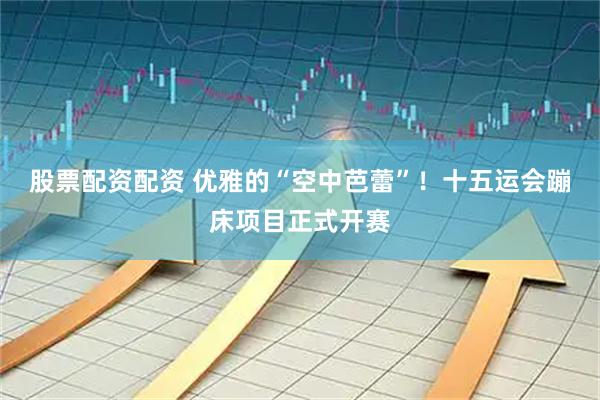 股票配资配资 优雅的“空中芭蕾”！十五运会蹦床项目正式开赛