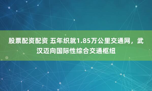 股票配资配资 五年织就1.85万公里交通网，武汉迈向国际性综合交通枢纽