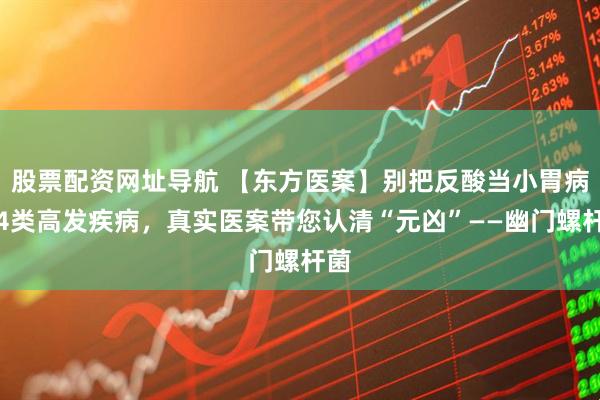 股票配资网址导航 【东方医案】别把反酸当小胃病！4类高发疾病，真实医案带您认清“元凶”——幽门螺杆菌