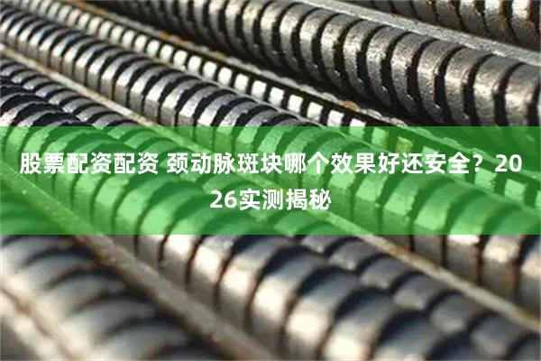 股票配资配资 颈动脉斑块哪个效果好还安全？2026实测揭秘