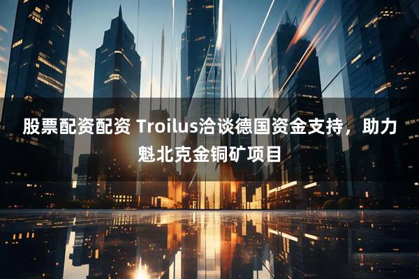 股票配资配资 Troilus洽谈德国资金支持，助力魁北克金铜矿项目