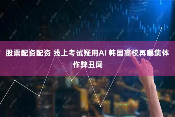 股票配资配资 线上考试疑用AI 韩国高校再曝集体作弊丑闻