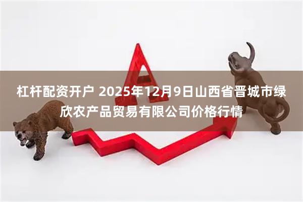 杠杆配资开户 2025年12月9日山西省晋城市绿欣农产品贸易有限公司价格行情