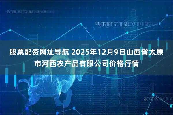 股票配资网址导航 2025年12月9日山西省太原市河西农产品有限公司价格行情