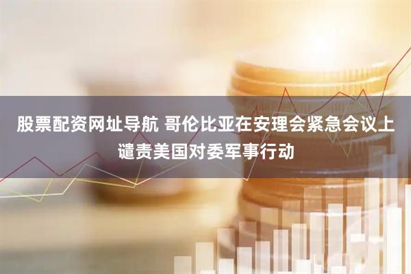 股票配资网址导航 哥伦比亚在安理会紧急会议上谴责美国对委军事行动