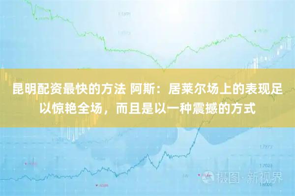 昆明配资最快的方法 阿斯：居莱尔场上的表现足以惊艳全场，而且是以一种震撼的方式