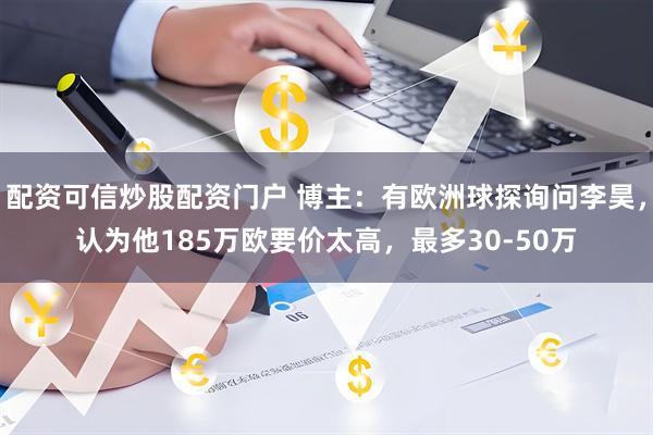 配资可信炒股配资门户 博主：有欧洲球探询问李昊，认为他185万欧要价太高，最多30-50万