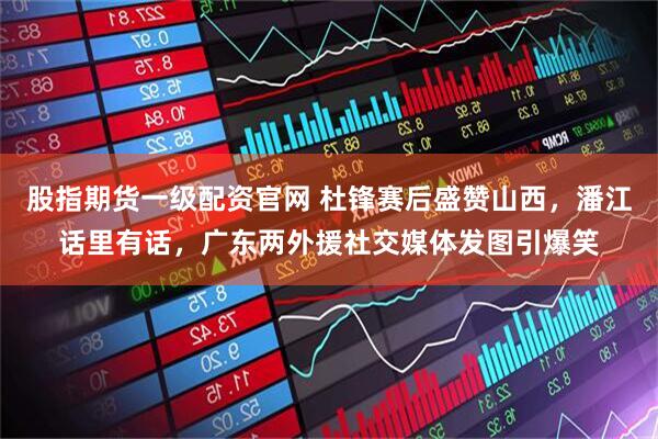 股指期货一级配资官网 杜锋赛后盛赞山西，潘江话里有话，广东两外援社交媒体发图引爆笑