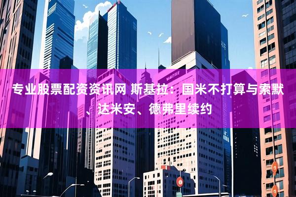 专业股票配资资讯网 斯基拉：国米不打算与索默、达米安、德弗里续约