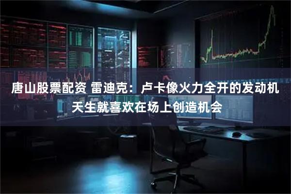 唐山股票配资 雷迪克：卢卡像火力全开的发动机 天生就喜欢在场上创造机会