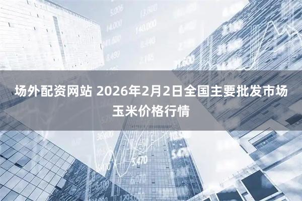 场外配资网站 2026年2月2日全国主要批发市场玉米价格行情