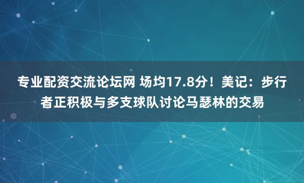 专业配资交流论坛网 场均17.8分！美记：步行者正积极与多支球队讨论马瑟林的交易