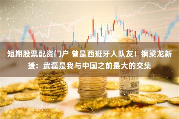短期股票配资门户 曾是西班牙人队友！铜梁龙新援：武磊是我与中国之前最大的交集