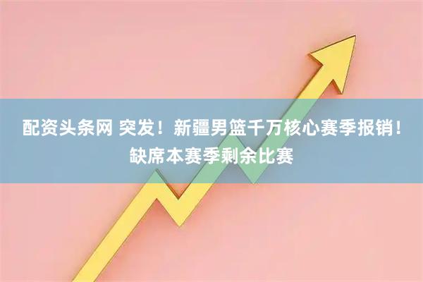 配资头条网 突发！新疆男篮千万核心赛季报销！缺席本赛季剩余比赛