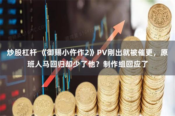 炒股杠杆 《御赐小仵作2》PV刚出就被催更，原班人马回归却少了他？制作组回应了