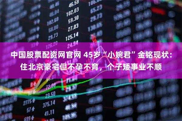 中国股票配资网官网 45岁“小婉君”金铭现状：住北京豪宅但不孕不育，个子矮事业不顺