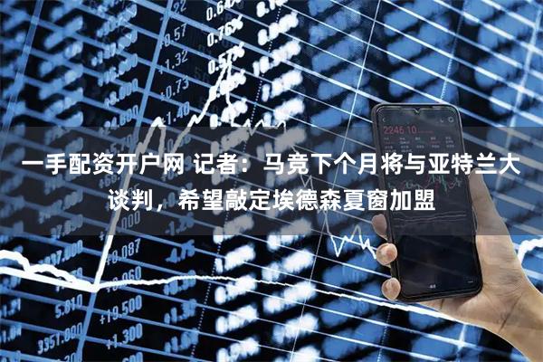 一手配资开户网 记者：马竞下个月将与亚特兰大谈判，希望敲定埃德森夏窗加盟