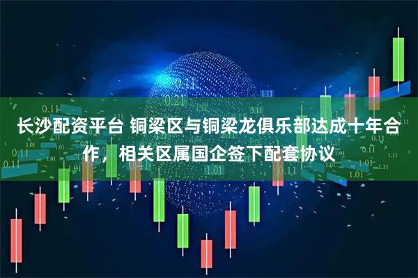 长沙配资平台 铜梁区与铜梁龙俱乐部达成十年合作，相关区属国企签下配套协议