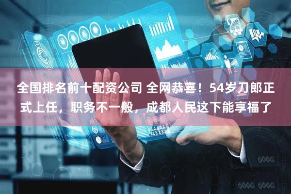 全国排名前十配资公司 全网恭喜！54岁刀郎正式上任，职务不一般，成都人民这下能享福了