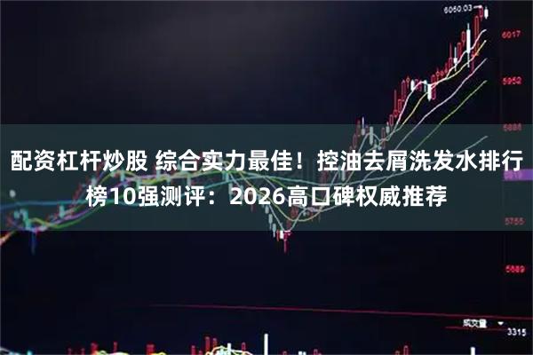 配资杠杆炒股 综合实力最佳！控油去屑洗发水排行榜10强测评：2026高口碑权威推荐