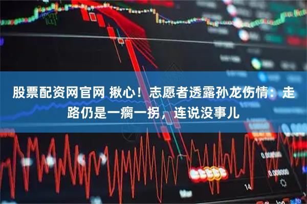 股票配资网官网 揪心！志愿者透露孙龙伤情：走路仍是一瘸一拐，连说没事儿