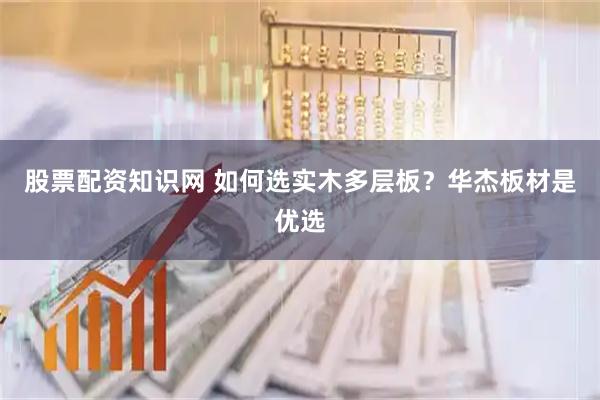 股票配资知识网 如何选实木多层板？华杰板材是优选