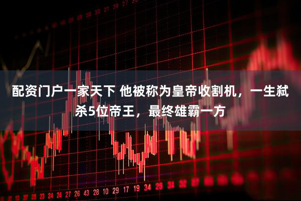 配资门户一家天下 他被称为皇帝收割机，一生弑杀5位帝王，最终雄霸一方